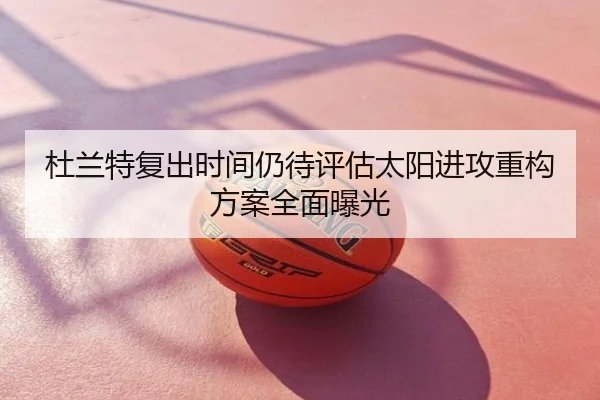 杜兰特复出时间仍待评估太阳进攻重构方案全面曝光